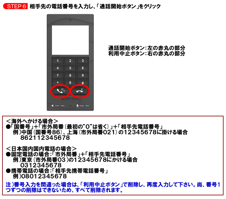 相手先の電話番号を入力し、「通話開始ボタン」をクリック。通話開始ボタン：左の赤丸の部分。利用停止ボタン：右の赤丸の部分。＜海外へかける場合＞●「国番号」＋「市外局番(最初の”０”は省く)」＋「相手先電話番号」例）中国(国番号86)、上海(市外局番021)の12345678にかける場合862112345678＜日本国内国内電話の場合＞●固定電話の場合：「市外局番」＋「相手先電話番号」例）東京(市外局番03)の12345678にかける場合、0312345678●携帯電話の場合：「相手先携帯電話番号」例）08012345678注）番号入力を間違った場合は、「利用中止ボタン」で削除し、再度入力して下さい。尚、番号1つずつの削除はできないため、すべて削除されます。